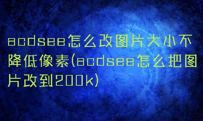 acdsee怎么改图片大小不降低像素(acdsee怎么把图片改到200k)