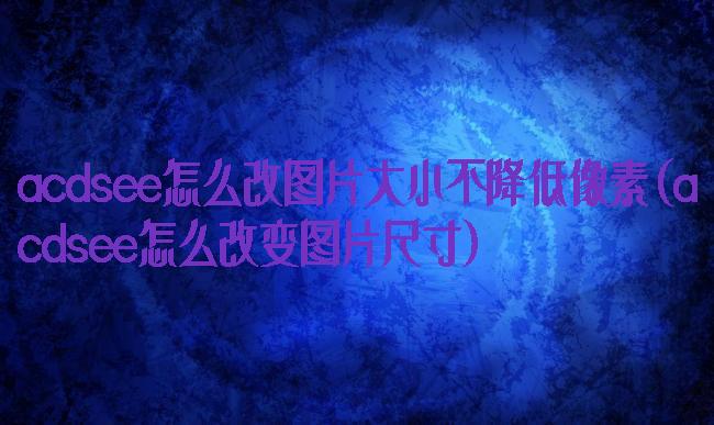 acdsee怎么改图片大小不降低像素(acdsee怎么改变图片尺寸)