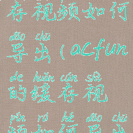 acfun的缓存视频如何导出(acfun的缓存视频如何导出到相册)