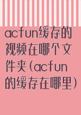 acfun缓存的视频在哪个文件夹(acfun的缓存在哪里)