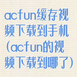 acfun缓存视频下载到手机(acfun的视频下载到哪了)