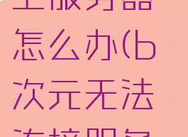 b次元连不上服务器怎么办(b次元无法连接服务器)