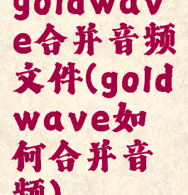 goldwave合并音频文件(goldwave如何合并音频)