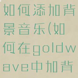goldwave如何添加背景音乐(如何在goldwave中加背景音乐)