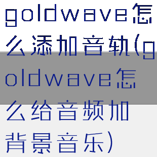 goldwave怎么添加音轨(goldwave怎么给音频加背景音乐)