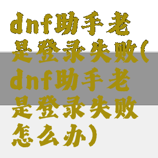 dnf助手老是登录失败(dnf助手老是登录失败怎么办)