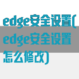 edge安全设置(edge安全设置怎么修改)
