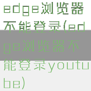 edge浏览器不能登录(edge浏览器不能登录youtube)