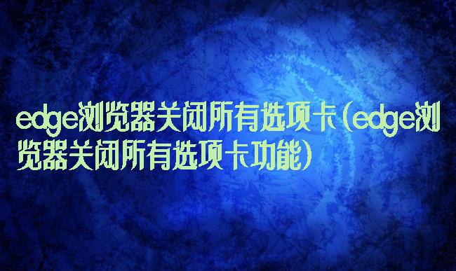 edge浏览器关闭所有选项卡(edge浏览器关闭所有选项卡功能)