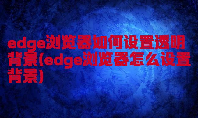 edge浏览器如何设置透明背景(edge浏览器怎么设置背景)