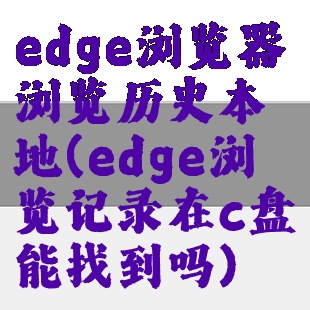 edge浏览器浏览历史本地(edge浏览记录在c盘能找到吗)