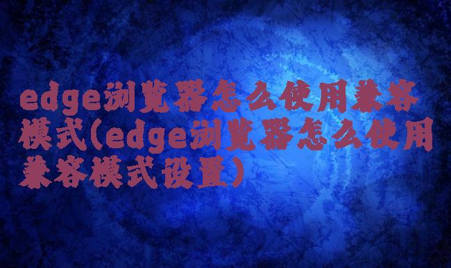 edge浏览器怎么使用兼容模式(edge浏览器怎么使用兼容模式设置)