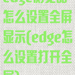edge浏览器怎么设置全屏显示(edge怎么设置打开全屏)