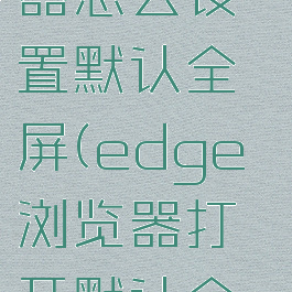 edge浏览器怎么设置默认全屏(edge浏览器打开默认全屏)