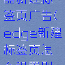 edge浏览器新建标签页广告(edge新建标签页怎么设置别的网站)