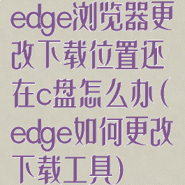 edge浏览器更改下载位置还在c盘怎么办(edge如何更改下载工具)