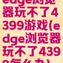edge浏览器玩不了4399游戏(edge浏览器玩不了4399怎么办)