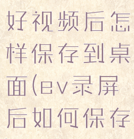 ev录屏录好视频后怎样保存到桌面(ev录屏后如何保存)
