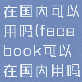 facebook在国内可以用吗(facebook可以在国内用吗?)