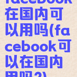 facebook在国内可以用吗(facebook可以在国内用吗?)