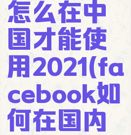 facebook怎么在中国才能使用2021(facebook如何在国内使用)