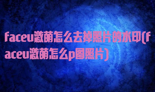 faceu激萌怎么去掉照片的水印(faceu激萌怎么p图照片)