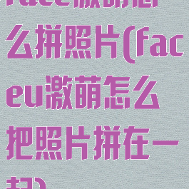 face激萌怎么拼照片(faceu激萌怎么把照片拼在一起)