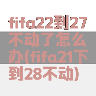 fifa22到27不动了怎么办(fifa21下到28不动)
