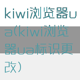 kiwi浏览器ua(kiwi浏览器ua标识更改)