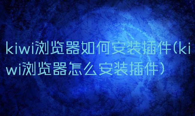 kiwi浏览器如何安装插件(kiwi浏览器怎么安装插件)