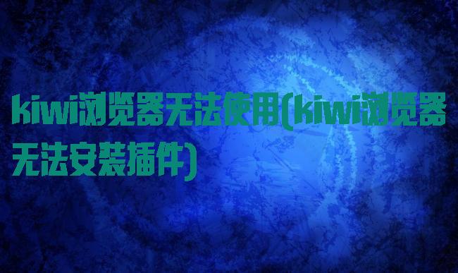 kiwi浏览器无法使用(kiwi浏览器无法安装插件)