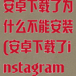 instagram安卓下载了为什么不能安装(安卓下载了instagram不能用)