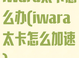 iwara太卡怎么办(iwara太卡怎么加速)
