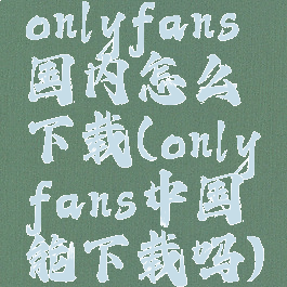 onlyfans国内怎么下载(onlyfans中国能下载吗)