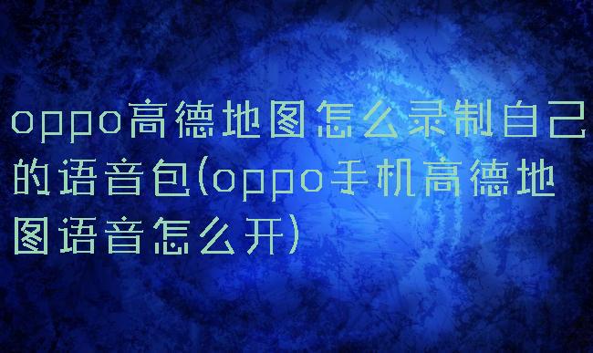 oppo高德地图怎么录制自己的语音包(oppo手机高德地图语音怎么开)