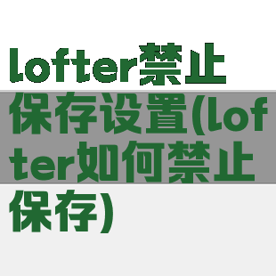 lofter禁止保存设置(lofter如何禁止保存)