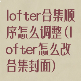 lofter合集顺序怎么调整(lofter怎么改合集封面)