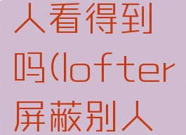 lofter屏蔽标签别人看得到吗(lofter屏蔽别人会被知道吗)