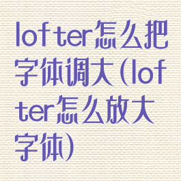 lofter怎么把字体调大(lofter怎么放大字体)