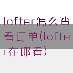 lofter怎么查看订单(lofter在哪看)