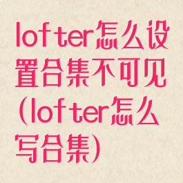 lofter怎么设置合集不可见(lofter怎么写合集)