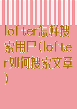 lofter怎样搜索用户(lofter如何搜索文章)