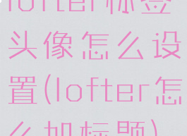 lofter标签头像怎么设置(lofter怎么加标题)