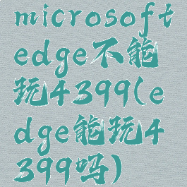 microsoftedge不能玩4399(edge能玩4399吗)