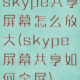 skype共享屏幕怎么放大(skype屏幕共享如何全屏)