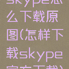 skype怎么下载原图(怎样下载skype官方下载)