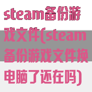 steam备份游戏文件(steam备份游戏文件换电脑了还在吗)