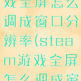 steam游戏全屏怎么调成窗口分辨率(steam游戏全屏怎么调成窗口分辨率)