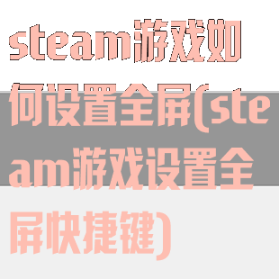 steam游戏如何设置全屏(steam游戏设置全屏快捷键)