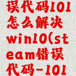steam错误代码101怎么解决win10(steam错误代码-101win10)